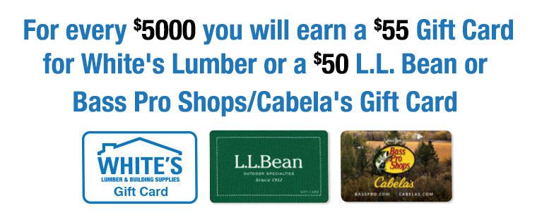 For every $5000 you will earn a $55 Gift Cardfor White's Lumber or a $50 L.L. Bean or Bass Pro Shops/Cabela's Gift Card
